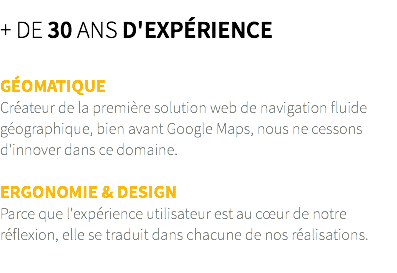 + de 30 ans d'expérience GÉOMATIQUE Créateur de la première solution web de navigation fluide géographique, bien avant Google Maps, nous ne cessons d'innover dans ce domaine. ERGONOMIE & DESIGN Parce que l'expérience utilisateur est au cœur de notre réflexion, elle se traduit dans chacune de nos réalisations.