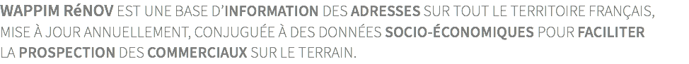 wappim rénov est une base d’information des adresses sur tout le territoire français,  mise à jour annuellement, conjuguée à des données socio-économiques pour faciliter  la prospection des commerciaux sur le terrain.